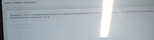 Algebra 1, Module 1, Topic B Quiz 1 
The formula A=P(1+rt) the simple interest cate r in terms of P, f, and A represents the account balance. A in dollars for a starting investment of P dollars with rest rate of - for t years. Enter the formula that showe