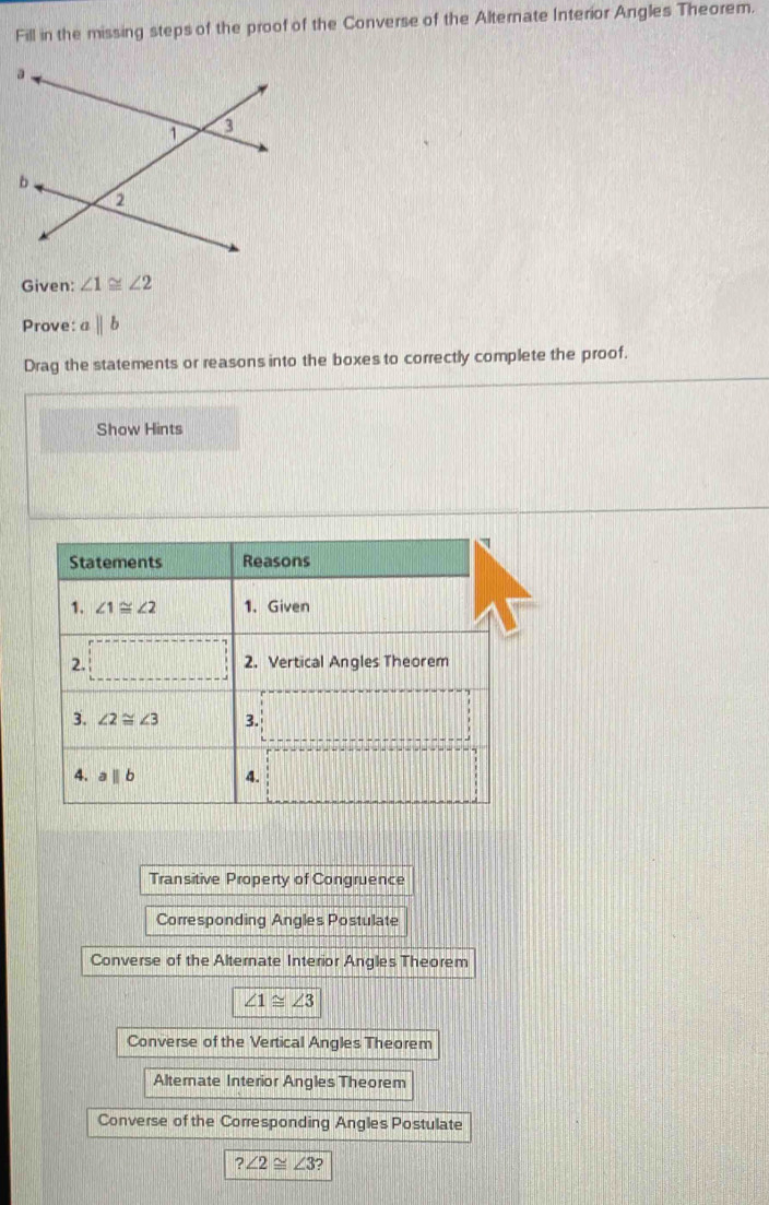 Fill in the missing steps of the proof of the Converse of the Alternate Interior Angles Theorem.
Given: ∠ 1≌ ∠ 2
Prove: aparallel b
Drag the statements or reasons into the boxes to correctly complete the proof.
Show Hints
Transitive Property of Congruence
Corresponding Angles Postulate
Converse of the Alternate Interior Angles Theorem
∠ 1≌ ∠ 3
Converse of the Vertical Angles Theorem
Alternate Interior Angles Theorem
Converse of the Corresponding Angles Postulate
?∠ 2≌ ∠ 3?