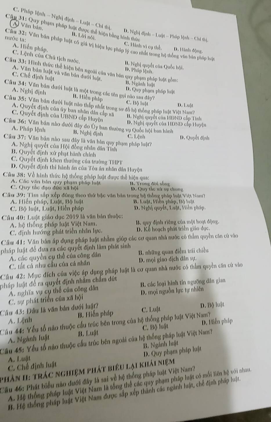 C. Pháp lệnh - Nghị định = Luật - Chỉ thị, D. Nghị định - Luật - Pháp lệnh - Chí thị.
Câu 31: Quy phạm pháp luật được thể hiện bằng hình thức
N Văn bân, B. Lời nói.
ước ta:
Câu 32: Văn bán pháp luật có giá trị hiệu lực pháp lý cao nhất trong hệ thống văn bản pháp luật
A. Hiến pháp.
C. Hành vì cụ thể. D. Hành động.
C. Lệnh của Chủ tịch nước.
B. Nghị quyết của Quốc hội.
Câu 33: Hình thức thể hiện bên ngoài của văn bản quy phạm pháp luật gồm:
D. Pháp lệnh.
A. Văn bản luật và văn bản dưới luật,
C. Chế định luật B. Ngành luật
Câu 34: Văn bản dưới luật là một trong các tên gọi nào sau đây?
D. Quy phạm pháp luật
A. Nghị dịnh B. Hiến pháp C. Bộ luật D. Luật
Câu 35: Văn bản dưới luật nào thấp nhất trong sơ đồ hệ thống pháp luật Việt Nam?
A. Quyết định của úy ban nhân dân cấp xã B. Nghị quyết của HDND cấp Tính
C. Quyết định của UBND cấp Huyện
D. Nghị quyết của HDND cấp Huyện
* Câu 36: Văn bản nào dưới đây do Ủy ban thường vụ Quốc hội ban hành
A. Pháp lệnh B. Nghị định C. Lệnh
D. Quyết định
Câu 37: Văn bản nào sau đậy là văn bản quy phạm pháp luật?
A. Nghị quyết của Hội đồng nhân dân Tính
B. Quyết định xứ phạt hành chính
C. Quyết định khen thưởng của trường THPT
D. Quyết định thi hành án của Tòa án nhân dân Huyện
Câu 38: Về hình thức hệ thống pháp luật được thể hiện qua:
A. Các văn bán quy phạm pháp luật  B. Trong đời sống
C. Quy tắc đạo đức xã hội D. Quy tắc xứ sự chung
Câu 39: Tìm sắp xếp đúng theo thứ bậc văn bản trong hệ thống pháp luật Việt Nam?
A. Hiến pháp, Luật, Bộ luật B. Luật, Hiến pháp, Bộ luật
C. Bộ luật, Luật, Hiến pháp D. Nghị quyết, Luật, Hiến pháp.
Câu 40: Luật giáo dục 2019 là văn bản thuộc:
A. hệ thống pháp luật Việt Nam. B. quy định riêng củạ một hoạt động.
C. định hướng phát triển nhân lực. D. Kể hoạch phát triển giáo dục.
Câu 41: Văn bản áp dụng pháp luật nhằm giúp các cơ quan nhà nước có thẩm quyền căn cứ vào
pháp luật để đưa ra các quyết định làm phát sinh
A. các quyền cụ thể của công dân B. những quan điễm trái chiều
C. tất cá nhu cầu của cá nhân D. mọi giao dịch dân sự.
Câu 42: Mục đích của việc áp dụng pháp luật là cơ quan nhà nước có thầm quyền căn cứ vào
pháp luật để ra quyết định nhằm chấm dứt
A. nghĩa vụ cụ thể của công dân B. các loại hình tín ngưỡng dân gian
C. sự phát triển của xã hội D. mọi nguồn lực tự nhiên
Câu 43: Đâu là văn bản dưới luật?
A. Lệnh B. Hiến pháp C. Luật
D. Bộ luật
Câu 44: Yếu tố nào thuộc cấu trúc bên trong của hệ thống pháp luật Việt Nam?
A. Ngành luật B. Luật C. Bộ luật D. Hiến pháp
Cầu 45: Yếu tổ nào thuộc cầu trúc bên ngoài của hệ thống pháp luật Việt Nam?
B. Ngành luật
C. Chế định luật D. Quy phạm pháp luật
A. Luật
phần I: trác nghiệm phát biêu lại khải niệm
Cầu 46: Phát biểu nào dưới đây là sai về hệ thống pháp luật Việt Nam?
A. Hệ thộng pháp luật Việt Nam là tổng thể các quy phạm pháp luật có mối liên hệ với nhau.
B. Hệ thống pháp luật Việt Nam được sắp xếp thành các ngành luật, chế định pháp luật.