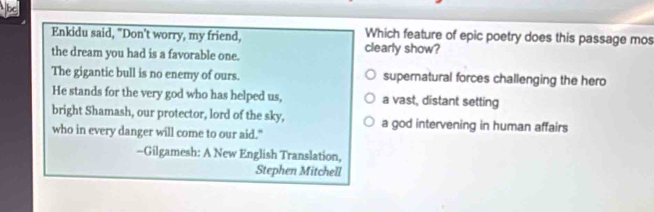 Enkidu said, "Don't worry, my friend,
Which feature of epic poetry does this passage mos
the dream you had is a favorable one.
clearly show?
The gigantic bull is no enemy of ours. supernatural forces challenging the hero
He stands for the very god who has helped us, a vast, distant setting
bright Shamash, our protector, lord of the sky, a god intervening in human affairs
who in every danger will come to our aid."
-Gilgamesh: A New English Translation,
Stephen Mitchell