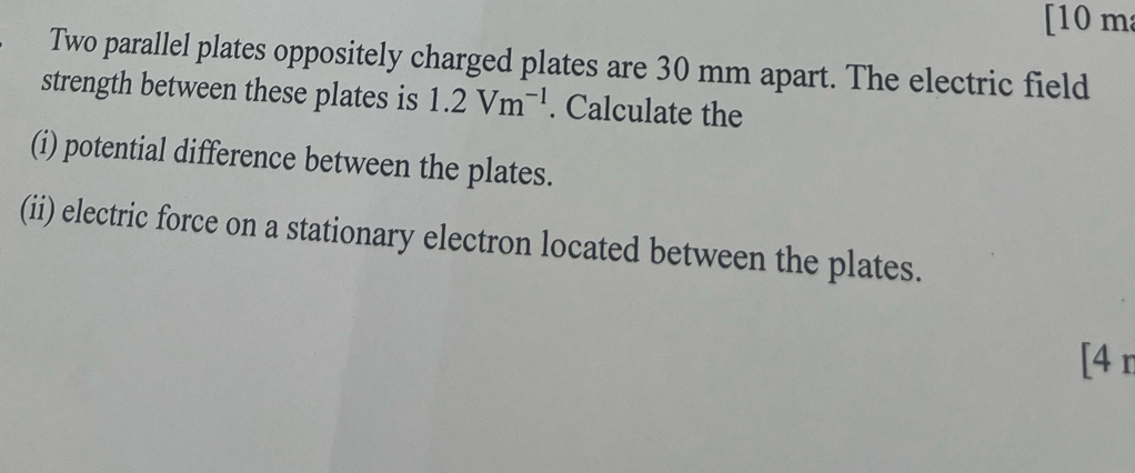 [ 10 m
Two parallel plates oppositely charged plates are 30 mm apart. The electric field 
strength between these plates is 1.2Vm^(-1). Calculate the 
(i) potential difference between the plates. 
(ii) electric force on a stationary electron located between the plates. 
[4 r