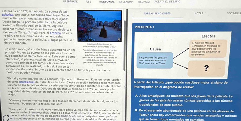 PREPARATE LEE Responde Reflexiona Redacta Acepta el desafío
Estrenada en 1977, la película La guerra de lasTAREAS PENDIENTES NOTAS VOCABULA
galaxias: una nueva esperanza tuvo lugar "hace
mucho tiempo en una galaxia muy muy lejana'.
Desde luego, la primera película de la célebre
serie fue filmada aquí en la Tierra. AlgunasPREGUNTA 1
escenas fueron filmadas en los vastos desiertos
del sur de Túnez (África). Pero el entorno de esta
región, con sus inmensas dunas, encajaba Efectos
perfectamente con la película. El lugar parece ser
de otro planeta. Crédito de foto e imágenes Berachad en Matmata es El hotel de Masoud
relacionadas: Cain Burdeau vía AP
muy popular entre los
En cierto modo, el sur de Túnez desempeñó un rol Así se ve el atardecer en uno de los Causa fanáticos de La guerra de
escenaríos abandonados por la las galaxías.
protagónico en La guerra de las galaxías. Una de producción de La guerra de las
sus ciudades se llama Tataouine. Esto suena como galaxias en el desierto del Sahara en La guerra de las galaxías
''Tatooine'', el planeta natal de Luke Skywalker, Túnez. En esta zona remota, la una nueva esperanza se
personaje principal del filme. Y la casa donde vive gente siente que está fuera de este mundo filmó en el sur de Túnez.
Skywalker es, en realidad, un hotel. Está en la ?
ciudad de Matmata. Es uno de los lugares donde se filmó la película que los
fanáticos pueden visitar.
''Es tal y como aparece en la película'', dijo Lorenzo Bresciani. Él es un joven jugador A partir del Artículo, ¿qué opción sustituye mejor al signo de
de tenis profesional de Italia. Bresciani visitó esta atracción turística recientemente.
Es uno de los fanáticos de esta serie que ha contribuido a mantener a flote el hotel interrogación en el diagrama de arriba?
en las últimas décadas. Después de un ataque armado en 2015, se temía por la
seguridad de los turistas en Túnez. Pero, en 2017, se retiraron los avisos de no
viajar. A. A los amaziguíes les molestó que los jawas de la película La
''Vienen y toman muchas fotos'', dijo Masoud Berachad, dueño del hotel, sobre los guerra de las galaxias usaran túnicas parecidas a las túnicas
turistas. "Puedes ver lo felices que son". tradicionales de este pueblo.
Y es que lo interesante de este hotel bajo tierra va más allá de su conexión con la B. En el escenario abandonado de una película en las afueras de
famosa serie cinematográfica. Antes de convertirse en hotel en 1969, era una de las Tozeur ahora hay comerciantes que venden artesanías y turistas
casas tradicionales de los pobladores amaziguíes. Los amaziguíes desempeñaron
3 un papel importante en la historia de Europa y del norte de África. Establecieron que se toman fotos montados en camellos.