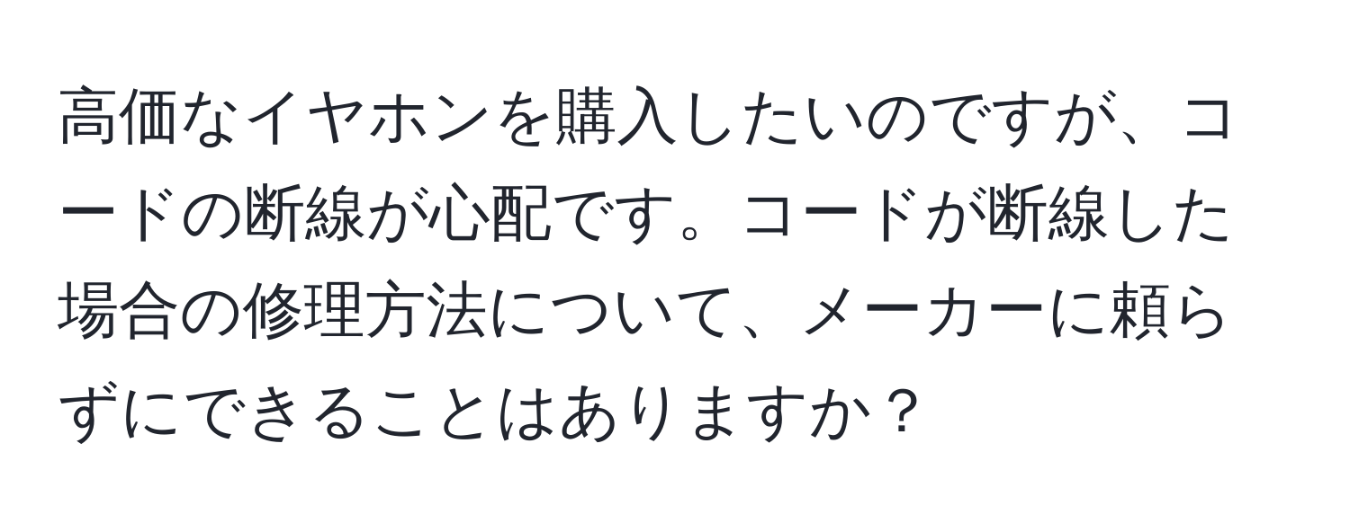 高価なイヤホンを購入したいのですが、コードの断線が心配です。コードが断線した場合の修理方法について、メーカーに頼らずにできることはありますか？