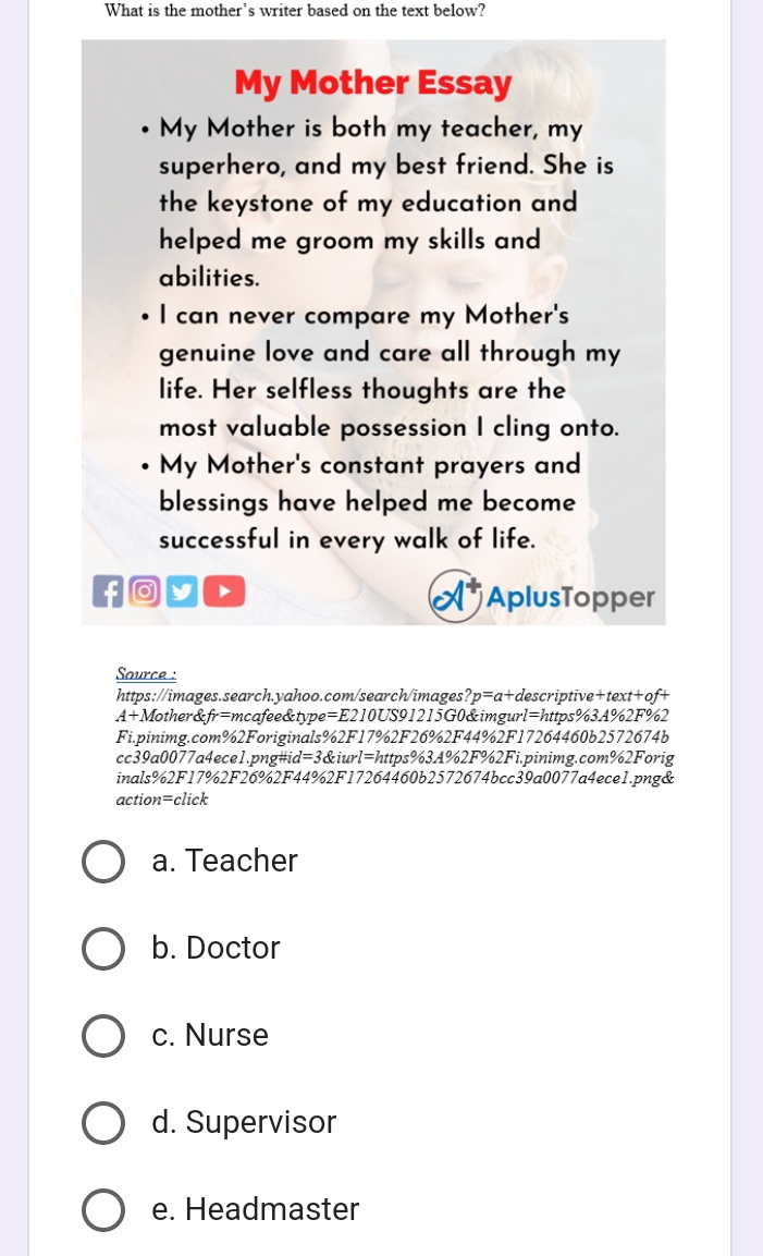 What is the mother's writer based on the text below?
My Mother Essay
My Mother is both my teacher, my
superhero, and my best friend. She is
the keystone of my education and
helped me groom my skills and 
abilities.
I can never compare my Mother's
genuine love and care all through my
life. Her selfless thoughts are the
most valuable possession I cling onto.
My Mother's constant prayers and
blessings have helped me become
successful in every walk of life.
f y D AplusTopper
Source :
https://images.search.yahoo.com/search/images ?p=a+d escriptive+text+of+
A+M other& tr=r ncafee&type=E210US91215G0&imgur l=l attps%34%2F%2
Fi.pinimg.com%2Foriginals%2F17%2F26%2F44%2F17264460b2572674b
cc39a0077a4ece1.png#id=3&iurl=https%3A%2F%2Fi.pinimg.com%2Forig
inals%2F17%2F26%2F44%2F17264460b2572674bcc39a0077a4ece1.png&
action=click
a. Teacher
b. Doctor
c. Nurse
d. Supervisor
e. Headmaster