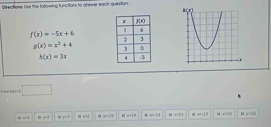 Directions: Use the following functions to answer each question.
f(x)=-5x+6
g(x)=x^2+4
h(x)=3x
Find k(x)=2□
:: x=3 :; y=2 :: y=3 :: x=2 :: y=-19 :: x=19 :; x=-19 :; x=13 :: x=-13 :: x=15 :: y=15