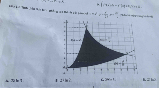 M)+C,forall x∈ K.
D. ∈t f'(x)dx=f'(x)+C,forall x∈ K.
Câu 10. Tính diện tích hình phầng tạo thành bởi parabol y=x^2;y= x^2/27 ;y= 27/x  (Phần tô màu trong hình về)
A. 28 ln3 . B. 27 ln 2 . C. 29 ln 3 . D. 27 ln 3 .