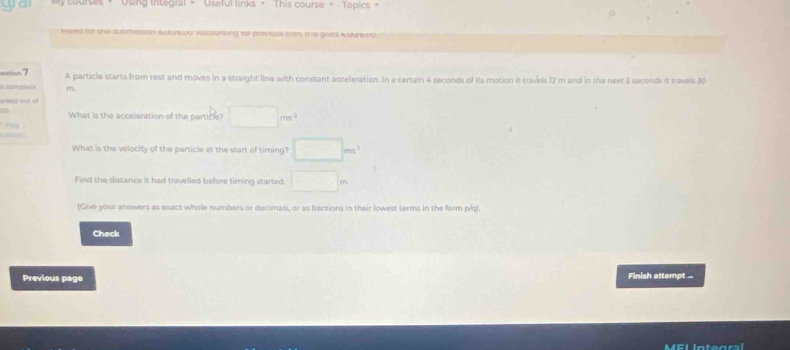 Using Integral ~ Useful links - This course - Topics - 
Mans for this submissions GuurB.ud abcounting for previeus thes, tis gives 40ur6.00
restion 7 A particle starts from rest and moves in a straight line with constant acceleration. In a certain 4 seconds of its motion it travels 12 m and in the next 5 seconds it travels 30
2 compésto m. 
kid out ef 
What is the acceleration of the particle? □ ms^2

□ ms^(-1)
What is the velocity of the particle at the start of timing? 
Find the distance it had travelled before timing started □ m
(Give your answers as exact whole numbers or decimals, or as fractions in their lowest terms in the form p/q). 
Check 
Previous page 
Finish attempt ...