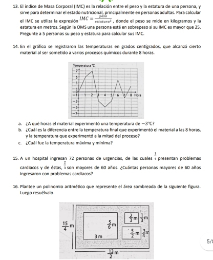 El índice de Masa Corporal (IMC) es la relación entre el peso y la estatura de una persona, y
sirve para determinar el estado nutricional, principalmente en personas adultas. Para calcular
el IMC se utiliza la expresión IMC= peso/exlatura^2  , donde el peso se mide en kilogramos y la
estatura en metros. Según la OMS una persona está en sobrepeso si su IMC es mayor que 25.
Pregunte a 5 personas su peso y estatura para calcular sus IMC.
14. En el gráfico se registraron las temperaturas en grados centígrados, que alcanzó cierto
material al ser sometido a varios procesos químicos durante 8 horas.
al ¿A qué horas el material experimentó una temperatura de -3°C
b. ¿Cuál es la diferencia entre la temperatura final que experimentó el material a las 8 horas,
y la temperatura que experimentó a la mitad del proceso?
c. ¿Cuál fue la temperatura máxima y mínima?
15. A un hospital ingresan 72 personas de urgencias, de las cuales presentan problemas  1/4 
cardiacos y de éstas,  2/3  son mayores de 60 años. ¿Cuántas personas mayores de 60 años
ingresaron con problemas cardiacos?
16. Plantee un polinomio aritmético que represente el área sombreada de la siguiente figura.
Luego resuélvalo.
5/