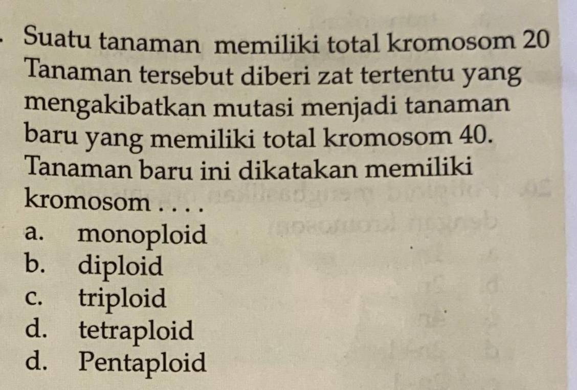 Suatu tanaman memiliki total kromosom 20
Tanaman tersebut diberi zat tertentu yang
mengakibatkan mutasi menjadi tanaman
baru yang memiliki total kromosom 40.
Tanaman baru ini dikatakan memiliki
kromosom . . . .
a. monoploid
b. diploid
c. triploid
d. tetraploid
d. Pentaploid