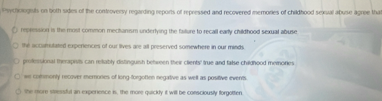 Psyctiologists on both sides of the controversy regarding reports of repressed and recovered memories of childhood sexual abuse agree that
repression is the most common mechanism underlying the failure to recall early childhood sexual abuse
the accumulated experiences of our lives are all preserved somewhere in our minds.
professional therapists can reliably distinguish between their clients' true and false childhood memories.
we commonly recover memones of long-forgotten negative as well as positive events.
the more stressful an experience is, the more quickly it will be consciously forgotten.