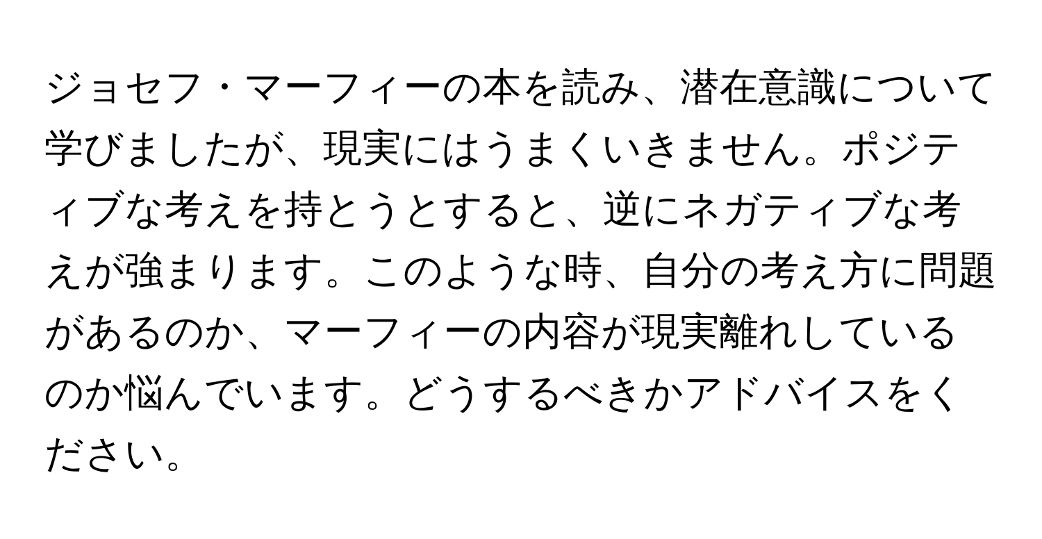 ジョセフ・マーフィーの本を読み、潜在意識について学びましたが、現実にはうまくいきません。ポジティブな考えを持とうとすると、逆にネガティブな考えが強まります。このような時、自分の考え方に問題があるのか、マーフィーの内容が現実離れしているのか悩んでいます。どうするべきかアドバイスをください。