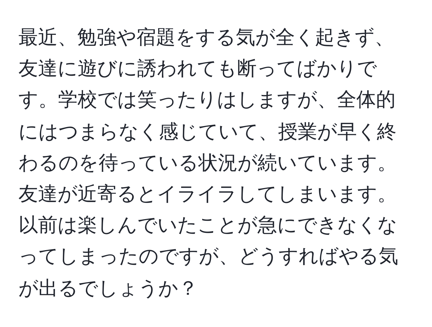 最近、勉強や宿題をする気が全く起きず、友達に遊びに誘われても断ってばかりです。学校では笑ったりはしますが、全体的にはつまらなく感じていて、授業が早く終わるのを待っている状況が続いています。友達が近寄るとイライラしてしまいます。以前は楽しんでいたことが急にできなくなってしまったのですが、どうすればやる気が出るでしょうか？