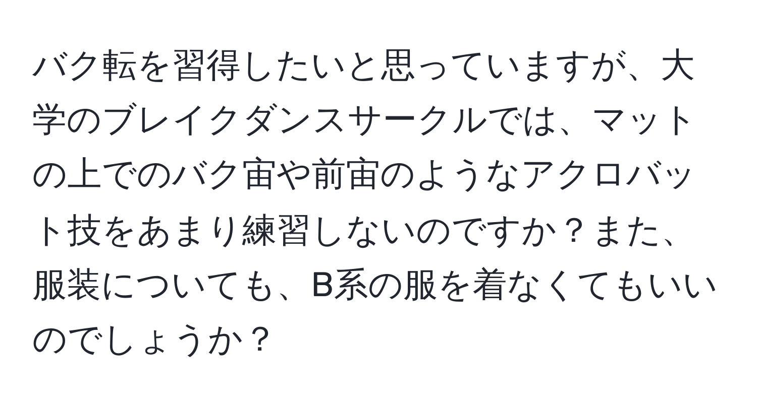 バク転を習得したいと思っていますが、大学のブレイクダンスサークルでは、マットの上でのバク宙や前宙のようなアクロバット技をあまり練習しないのですか？また、服装についても、B系の服を着なくてもいいのでしょうか？