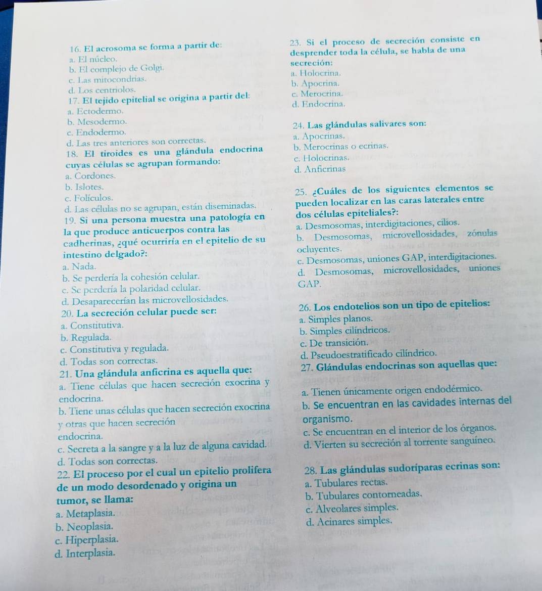 El acrosoma se forma a partir de: 23. Si el proceso de secreción consiste en
a. El núcleo. desprender toda la célula, se habla de una
b. El complejo de Golgi. secreción:
a. Holocrina.
c. Las mitocondrias.
d. Los centriolos. b. Apocrina.
17. El tejido epitelial se origina a partir del: c. Merocrina.
d. Endocrina.
a. Ectodermo.
b. Mesodermo.
c. Endodermo. 24. Las glándulas salivares son:
d. Las tres anteriores son correctas. a. Apocrinas.
18. El tiroides es una glándula endocrina b. Merocrinas o ecrinas.
cuyas células se agrupan formando: c. Holocrinas.
a. Cordones. d. Anficrinas
b. Islotes.
c. Folículos. 25. ¿Cuáles de los siguientes elementos se
d. Las células no se agrupan, están diseminadas. pueden localizar en las caras laterales entre
19. Si una persona muestra una patología en dos células epiteliales?:
la que produce anticuerpos contra las a. Desmosomas, interdigitaciones, cilios.
cadherinas, ¿qué ocurriría en el epitelio de su b. Desmosomas, microvellosidades, zónulas
intestino delgado?: ocluyentes.
a. Nada. c. Desmosomas, uniones GAP, interdigitaciones.
b. Se perdería la cohesión celular. d. Desmosomas, microvellosidades, uniones
c. Se perdería la polaridad celular.
GAP.
d. Desaparecerían las microvellosidades.
20. La secreción celular puede ser: 26. Los endotelios son un tipo de epitelios:
a. Constitutiva. a. Simples planos.
b. Regulada. b. Simples cilíndricos.
c. Constitutiva y regulada. c. De transición.
d. Todas son correctas. d. Pseudoestratificado cilíndrico.
21. Una glándula anficrina es aquella que: 27. Glándulas endocrinas son aquellas que:
a. Tiene células que hacen secreción exocrina y
endocrina. a. Tienen únicamente origen endodérmico.
b. Tiene unas células que hacen secreción exocrina b. Se encuentran en las cavidades internas del
y otras que hacen secreción organismo.
endocrina. c. Se encuentran en el interior de los órganos.
c. Secreta a la sangre y a la luz de alguna cavidad. d. Vierten su secreción al torrente sanguíneo.
d. Todas son correctas.
22. El proceso por el cual un epitelio prolifera  28. Las glándulas sudoríparas ecrinas son:
de un modo desordenado y origina un a. Tubulares rectas.
tumor, se llama: b. Tubulares contorneadas.
a. Metaplasia. c. Alveolares simples.
b. Neoplasia. d. Acinares simples.
c. Hiperplasia.
d. Interplasia.