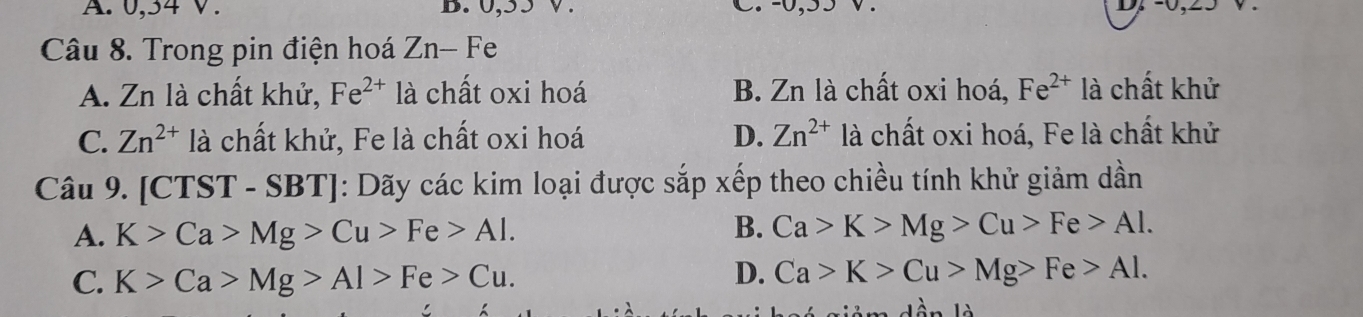 0, 34 V. D. 0, 5
D. -0,
Câu 8. Trong pin điện hoá Zn-Fe
A. Zn là chất khử, Fe^(2+) là chất oxi hoá B. Zn là chất oxi hoá, Fe^(2+) là chất khử
C. Zn^(2+) là chất khử, Fe là chất oxi hoá D. Zn^(2+) là chất oxi hoá, Fe là chất khử
Câu 9. | 10 CTST - SBT]: Dãy các kim loại được sắp xếp theo chiều tính khử giảm dần
A. K>Ca>Mg>Cu>Fe>Al.
B. Ca>K>Mg>Cu>Fe>Al.
C. K>Ca>Mg>Al>Fe>Cu.
D. Ca>K>Cu>Mg>Fe>Al.