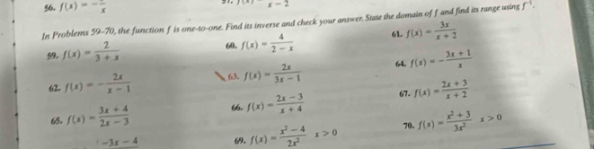 f(x)=-frac x
31. 1(-) x-2
In Problems 59-70, the function f is one- O one. Find its inverse and check your answer. State the domain of f and find its range using f^(-1). 
61. f(x)= 3x/x+2 
59. f(x)= 2/3+x 
60. f(x)= 4/2-x 
63. f(x)= 2x/3x-1  64. 
62. f(x)=- 2x/x-1  f(x)=- (3x+1)/x 
65. f(x)= (3x+4)/2x-3  67. f(x)= (2x+3)/x+2 
66. f(x)= (2x-3)/x+4 
-3x-4 69. f(x)= (x^2-4)/2x^2 x>0 70. f(x)= (x^2+3)/3x^2 x>0