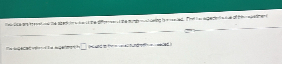 Two dice are fossed and the absolute vaue of the diference of the numbers showing is recorded. Find the expeded value of this experment. 
The expeded valke of this experment is □. (Round to the mearest hundredth as meedied ))