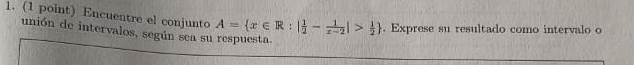 Encuentre el conjunto 
unión de intervalos, según sea su respuesta. A= x∈ R:| 1/2 - 1/x-2 |> 1/2 . Exprese su resultado como intervalo o