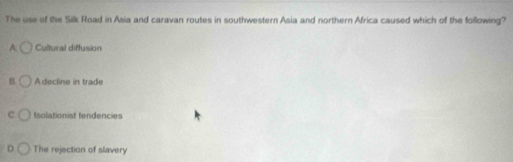 The use of the Silk Road in Asia and caravan routes in southwestern Asia and northern Africa caused which of the following?
A. Cultural diffusion
B A decline in trade
c Isolationist tendencies
D The rejection of slavery