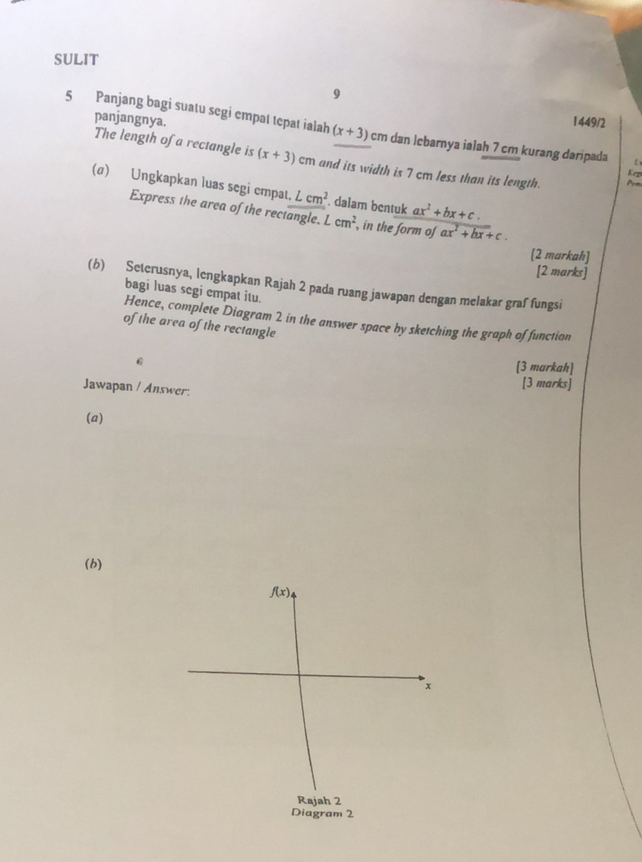 SULIT 
9 
panjangnya. 1449/2 
5 Panjang bagi suatu segi empat tepat ialah (x+3) cm dan İebarnya ialah 7 cm kurang daripada 
The length of a rectangle is (x+3) cm and its width is 7 cm less than its length. 
Keg 
Prm 
(α) Ungkapkan luas segi cmpat, Lcm^2 dalam bentuk ax^2+bx+c. 
Express the area of the rectangle. I cm^2 , in the form of ax^2+bx+c. 
[2 markah] 
[2 marks] 
(b) Seterusnya, lengkapkan Rajah 2 pada ruang jawapan dengan melakar graf fungsi 
bagi luas segi empat itu. 
Hence, complete Diagram 2 in the answer space by sketching the graph of function 
of the area of the rectangle
C
[3 markah] 
Jawapan / Answer. 
[3 marks] 
(a) 
(b)
f(x)
x
Rajah 2 
Diagram 2