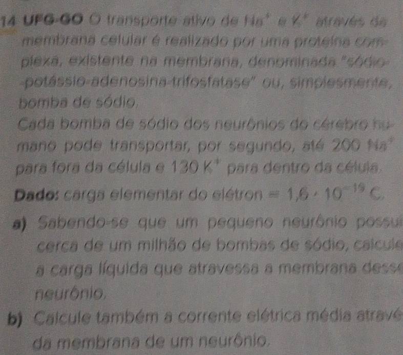 UFG-GO O transporte ativo de 11a^4 Y_k^(k
membrana celular é realizado por uma proteina com 
plexa, existente na membrana, denominada "sódio 
potássio adenosina-trifosfatase" ou, simplesmente, 
bomba de sódio, 
Cada bomba de sódio dos neurônios do cérebro hu 
mano pode transportar, por segundo, até 200Na^4)
para fora da célula e 130K^4 para dentro da célula. 
Dado: carga elementar do elétron =1,6· 10^(-19)C
#) Sabendo-se que um pequeno neurônio possul 
cerca de um milhão de bombas de sódio, calcule 
a carga líquida que atravessa a membrana desse 
neurônio. 
b) Calcule também a corrente elétrica média atravé 
da membrana de um neurônio.