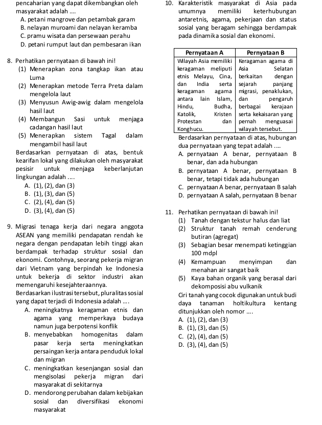 pencaharian yang dapat dikembangkan oleh 10. Karakteristik masyarakat di Asia pada
masyarakat adalah .... umumnya  memiliki keterhubungan
A. petani mangrove dan petambak garam antaretnis, agama, pekerjaan dan status
B. nelayan muroami dan nelayan keramba sosial yang beragam sehingga berdampak
C. pramu wisata dan persewaan perahu pada dinamika sosial dan ekonomi.
D. petani rumput laut dan pembesaran ikan
8. Perhatikan pernyataan di bawah ini! 
(1) Menerapkan zona tangkap ikan atau 
Luma 
(2) Menerapkan metode Terra Preta dalam 
mengelola laut
(3) Menyusun Awig-awig dalam mengelola 
hasil laut 
(4) Membangun Sasi untuk menjaga 
cadangan hasil l aut 
(5) Menerapkan sistem Tagal dalam Berdasarkan pernyataan di atas, hubungan
mengambil hasil laut dua pernyataan yang tepat adalah ....
Berdasarkan pernyataan di atas, bentuk A. pernyataan A benar, pernyataan B
kearifan lokal yang dilakukan oleh masyarakat benar, dan ada hubungan
pesisir untuk menjaga keberlanjutan B. pernyataan A benar, pernyataan B
lingkungan adalah .... benar, tetapi tidak ada hubungan
A. (1), (2), dan (3) C. pernyataan A benar, pernyataan B salah
B. (1), (3), dan (5) D. pernyataan A salah, pernyataan B benar
C. (2), (4), dan (5)
D. (3), (4), dan (5) 11. Perhatikan pernyataan di bawah ini!
(1) Tanah dengan tekstur halus dan liat
9. Migrasi tenaga kerja dari negara anggota (2) Struktur tanah remah cenderung
ASEAN yang memiliki pendapatan rendah ke butiran (agregat)
negara dengan pendapatan lebih tinggi akan (3) Sebagian besar menempati ketinggian
berdampak terhadap struktur sosial dan 100 mdpl
ekonomi. Contohnya, seorang pekerja migran (4) Kemampuan menyimpan
dari Vietnam yang berpindah ke Indonesia menahan air sangat baik dan
untuk bekerja di sektor industri akan (5) Kaya bahan organik yang berasal dari
memengaruhi kesejahteraannya. dekomposisi abu vulkanik
Berdasarkan i lustrasi tersebut, pluralitas sosial Ciri tanah yang cocok digunakan untuk budi
yang dapat terjadi di Indonesia adalah .... daya tanaman holtikultura kentang
A. meningkatnya keragaman etnis dan ditunjukkan oleh nomor ....
agama yang memperkaya budaya A. (1), (2), dan (3)
namun juga berpotensi konflik B. (1), (3), dan (5)
B. menyebabkan homogenitas dalam C. (2), (4), dan (5)
pasar kerja serta meningkatkan D. (3), (4), dan (5)
persaingan kerja antara penduduk lokal
dan migran
C. meningkatkan kesenjangan sosial dan
mengisolasi pekerja migran dari
masyarakat di sekitarnya
D. mendorong perubahan dalam kebijakan
sosial dan diversifikasi ekonomi
masyarakat