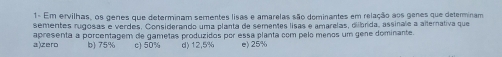 1- Em ervilhas, os génes que determinam sementes lisas e amarelas são dominantes em relação aos genes que determinam
sementes rugosas e verdes. Considerando uma planta de sementes lisas e amarelas, oibrida, assinale a alternativa que
a)zero apresenta a porcentagem de gametas produzidos por essa planta com pelo menos um gene dominante.
b) 75% c) 50% d) 12,5% e) 25%