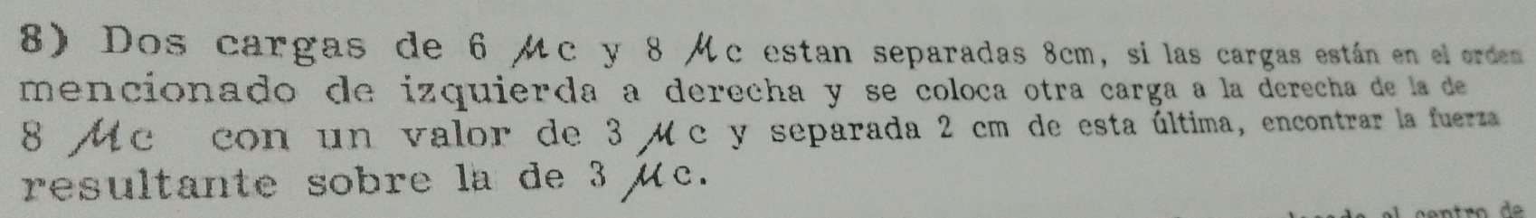 Dos cargas de 6 μc y 8 Mc estan separadas 8cm, si las cargas están en el orden 
mencionado de izquierda a derecha y se coloca otra carga a la derecha de la de
8 Mc con un valor de 3 μc y separada 2 cm de esta última, encontrar la fuerza 
resultante sobre la de 3 μc.