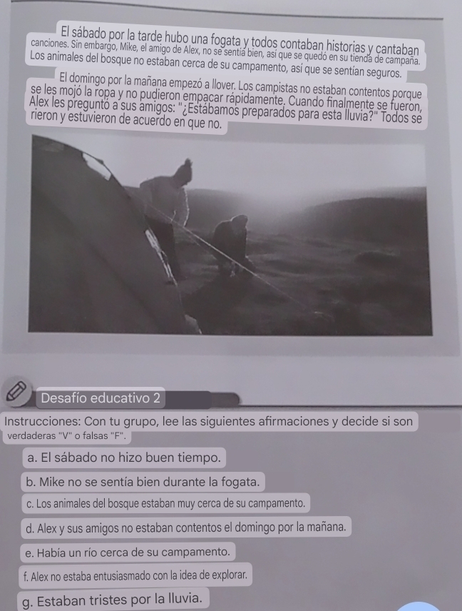 El sábado por la tarde hubo una fogata y todos contaban historias y cantaban 
canciones. Sin embargo, Mike, el amigo de Alex, no se sentía bien, así que se quedó en su tienda de campaña. 
Los animales del bosque no estaban cerca de su campamento, así que se sentían seguros. 
El domingo por la mañana empezó a llover. Los campistas no estaban contentos porque 
se les mojó la ropa y no pudieron empacar rápidamente. Cuando finalmente se fueron, 
Alex les preguntó a sus amigos: '¿Estábamos preparados para esta lluvia?' Todos se 
rieron y estuvieron de acuerdo en que no. 
Desafío educativo 2 
Instrucciones: Con tu grupo, lee las siguientes afirmaciones y decide si son 
verdaderas "V" o falsas "F". 
a. El sábado no hizo buen tiempo. 
b. Mike no se sentía bien durante la fogata. 
c. Los animales del bosque estaban muy cerca de su campamento. 
d. Alex y sus amigos no estaban contentos el domingo por la mañana. 
e. Había un río cerca de su campamento. 
f. Alex no estaba entusiasmado con la idea de explorar. 
g. Estaban tristes por la lluvia.