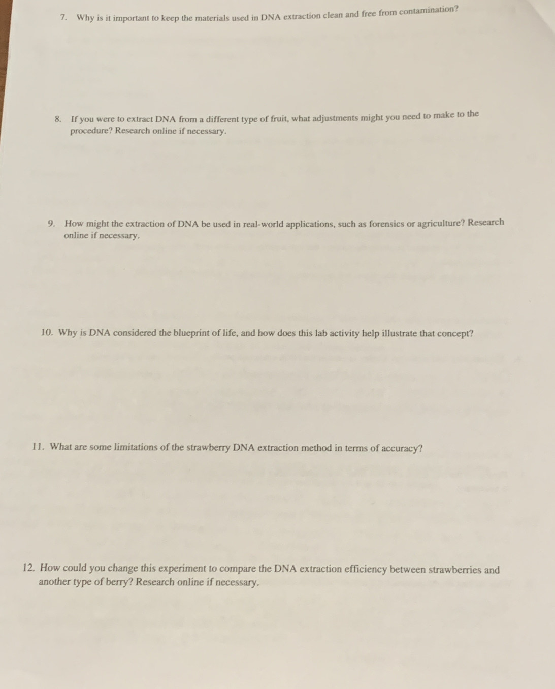 Why is it important to keep the materials used in DNA extraction clean and free from contamination? 
8. If you were to extract DNA from a different type of fruit, what adjustments might you need to make to the 
procedure? Research online if necessary. 
9. How might the extraction of DNA be used in real-world applications, such as forensics or agriculture? Research 
online if necessary. 
10. Why is DNA considered the blueprint of life, and how does this lab activity help illustrate that concept? 
11. What are some limitations of the strawberry DNA extraction method in terms of accuracy? 
12. How could you change this experiment to compare the DNA extraction efficiency between strawberries and 
another type of berry? Research online if necessary.