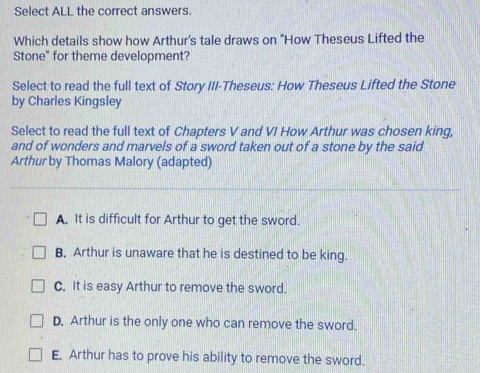 Select ALL the correct answers.
Which details show how Arthur's tale draws on "How Theseus Lifted the
Stone" for theme development?
Select to read the full text of Story III-Theseus: How Theseus Lifted the Stone
by Charles Kingsley
Select to read the full text of Chapters V and VI How Arthur was chosen king,
and of wonders and marvels of a sword taken out of a stone by the said
Arthur by Thomas Malory (adapted)
A. It is difficult for Arthur to get the sword.
B. Arthur is unaware that he is destined to be king.
C. It is easy Arthur to remove the sword.
D. Arthur is the only one who can remove the sword.
E. Arthur has to prove his ability to remove the sword.