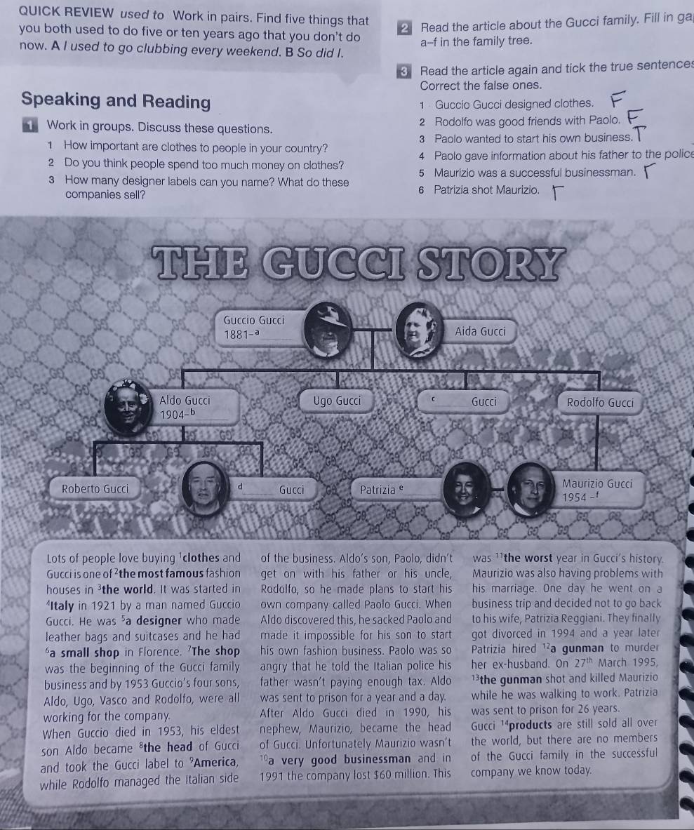 QUICK REVIEW used to Work in pairs. Find five things that
2 Read the article about the Gucci family. Fill in ga
you both used to do five or ten years ago that you don't do a--f in the family tree.
now. A I used to go clubbing every weekend. B So did I.
3 Read the article again and tick the true sentences
Correct the false ones.
Speaking and Reading 1 Guccio Gucci designed clothes.
Work in groups. Discuss these questions. 2 Rodolfo was good friends with Paolo.
1 How important are clothes to people in your country? 3 Paolo wanted to start his own business.
2 Do you think people spend too much money on clothes? 4 Paolo gave information about his father to the police
5 Maurizio was a successful businessman.
3 How many designer labels can you name? What do these 6 Patrizia shot Maurizio.
companies sell?
Lots of people love buying 1clothes and of the business. Aldo's son, Paolo, didn't was ¹1 the worst year in Gucci's history.
Gucci is one of ²the most famous fashion get on with his father or his uncle, Maurizio was also having problems with
houses in 3the world. It was started in Rodolfo, so he made plans to start his his marriage. One day he went on a
Itally in 1921 by a man named Guccio own company called Paolo Gucci. When business trip and decided not to go back
Gucci. He was ⁵a designer who made Aldo discovered this, he sacked Paolo and to his wife, Patrizia Reggiani. They finally
leather bags and suitcases and he had made it impossible for his son to start . got divorced in 1994 and a year later
‘a small shop in Florence. 'The shop his own fashion business. Paolo was so  Patrizia hired ¹²a gunman to murder
was the beginning of the Gucci family angry that he told the Italian police his her ex-husband. On 27^(th) March 1995,
business and by 1953 Guccio’s four sons, father wasn't paying enough tax. Aldo 1³the gunman shot and killed Maurizio
Aldo, Ugo, Vasco and Rodolfo, were all was sent to prison for a year and a day. while he was walking to work. Patrizia
working for the company. After Aldo Gucci died in 1990, his was sent to prison for 26 years.
When Guccio died in 1953, his eldest nephew, Maurizio, became the head Gucci 1⁴products are still sold all over
son Aldo became ⁸the head of Gucci of Gucci. Unfortunately Maurizio wasn’t the world, but there are no members
and took the Gucci label to 9 America, 1a very good businessman and in of the Gucci family in the successful
while Rodolfo managed the Italian side 1991 the company lost $60 million. This company we know today.