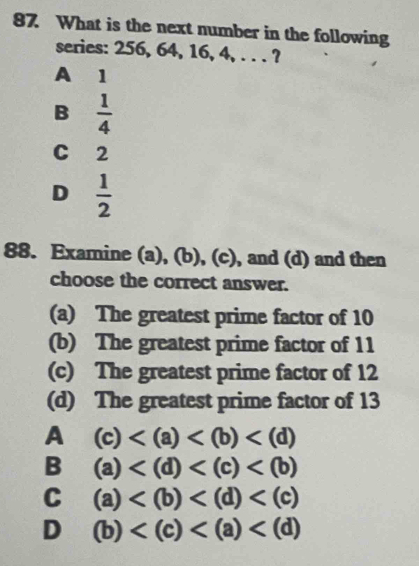 What is the next number in the following
series: 256, 64, 16, 4, . . . ?
A 1
B  1/4 
C 2
D  1/2 
88. Examine (a), (b), (c), and (d) and then
choose the correct answer.
(a) The greatest prime factor of 10
(b) The greatest prime factor of 11
(c) The greatest prime factor of 12
(d) The greatest prime factor of 13
A (c)
B (a)
C (a)
D (b)