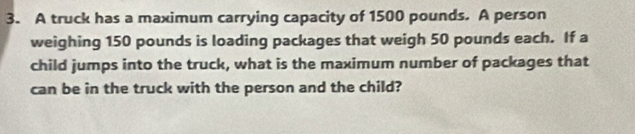 A truck has a maximum carrying capacity of 1500 pounds. A person 
weighing 150 pounds is loading packages that weigh 50 pounds each. If a 
child jumps into the truck, what is the maximum number of packages that 
can be in the truck with the person and the child?