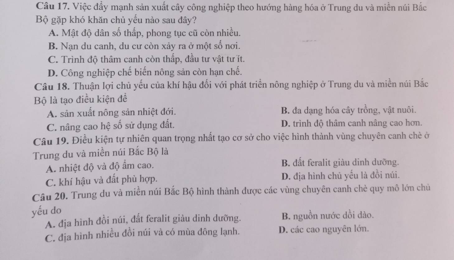 Việc đẩy mạnh sản xuất cây công nghiệp theo hướng hàng hóa ở Trung du và miền núi Bắc
Bộ gặp khó khăn chủ yếu nào sau đây?
A. Mật độ dân số thấp, phong tục cũ còn nhiều.
B. Nạn du canh, du cư còn xảy ra ở một số nơi.
C. Trình độ thâm canh còn thấp, đầu tư vật tư ít.
D. Công nghiệp chế biến nông sản còn hạn chế.
Câu 18. Thuận lợi chủ yếu của khí hậu đối với phát triển nông nghiệp ở Trung du và miền núi Bắc
Bộ là tạo điều kiện để
A. sản xuất nông sản nhiệt đới. B. đa dạng hóa cây trồng, vật nuôi.
C. nâng cao hệ số sử dụng đất. D. trình độ thâm canh nâng cao hơn.
Câu 19. Điều kiện tự nhiên quan trọng nhất tạo cơ sở cho việc hình thành vùng chuyên canh chè ở
Trung du và miền núi Bắc Bộ là
A. nhiệt độ và độ ẩm cao.
B. đất feralit giàu dinh dưỡng.
C. khí hậu và đất phù hợp. D. địa hình chủ yếu là đồi núi.
Câu 20. Trung du và miền núi Bắc Bộ hình thành được các vùng chuyên canh chè quy mô lớn chủ
yếu do
A. địa hình đồi núi, đất feralit giàu dinh dưỡng. B. nguồn nước dồi dào.
C. địa hình nhiều đồi núi và có mùa đông lạnh. D. các cao nguyên lớn.