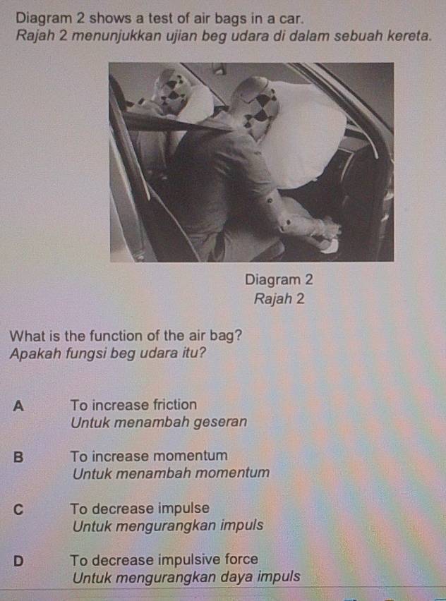 Diagram 2 shows a test of air bags in a car.
Rajah 2 menunjukkan ujian beg udara di dalam sebuah kereta.
Diagram 2
Rajah 2
What is the function of the air bag?
Apakah fungsi beg udara itu?
A To increase friction
Untuk menambah geseran
B To increase momentum
Untuk menambah momentum
C To decrease impulse
Untuk mengurangkan impuls
D To decrease impulsive force
Untuk mengurangkan daya impuls