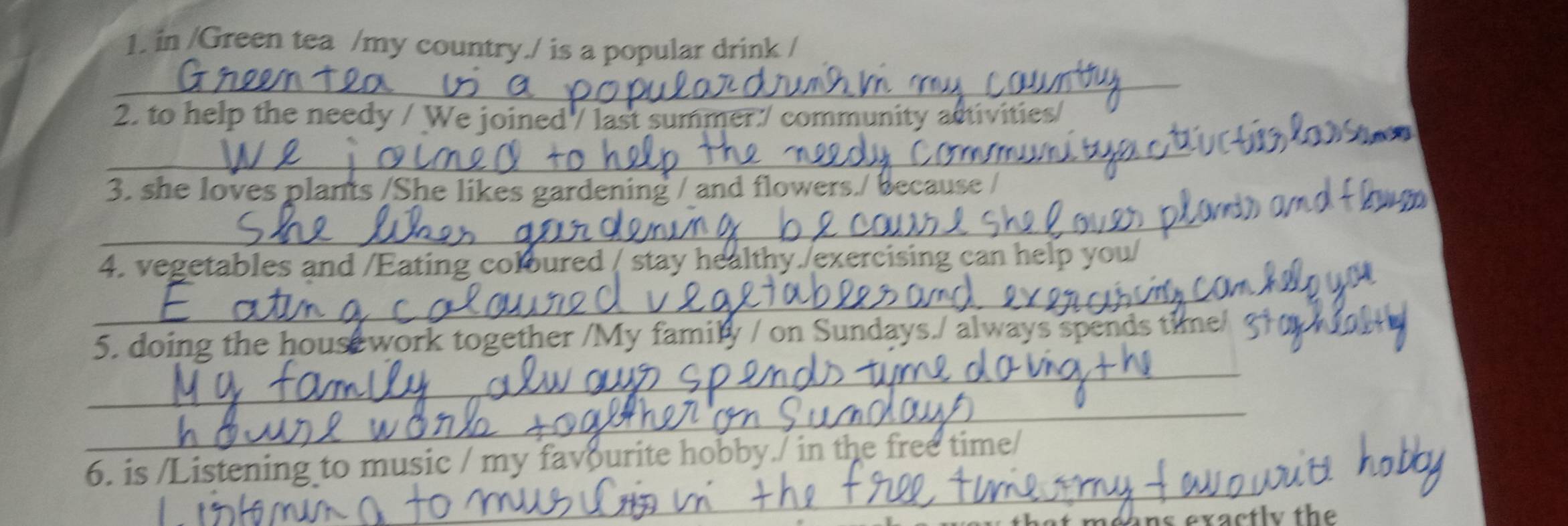 in /Green tea /my country./ is a popular drink / 
_ 
2. to help the needy / We joined / last summer./ community activities 
_ 
3. she loves plants /She likes gardening / and flowers./ because / 
_ 
4. vegetables and /Eating coloured / stay healthy./exercising can help 
_ 
_ 
5. doing the house work together /My family / on Sundays./ always spen 
_ 
6. is /Listening to music / my favourite hobby./ in the free time/ 
_ 
_ 
_ 
exactly the