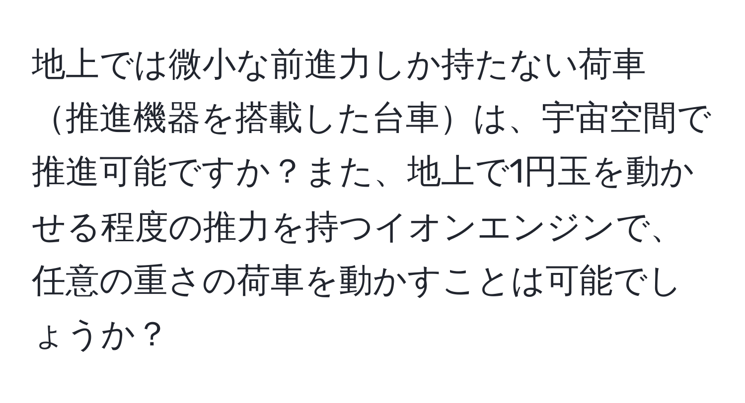 地上では微小な前進力しか持たない荷車推進機器を搭載した台車は、宇宙空間で推進可能ですか？また、地上で1円玉を動かせる程度の推力を持つイオンエンジンで、任意の重さの荷車を動かすことは可能でしょうか？
