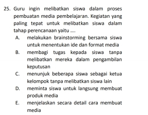 Guru ingin melibatkan siswa dalam proses
pembuatan media pembelajaran. Kegiatan yang
paling tepat untuk melibatkan siswa dalam
tahap perencanaan yaitu ....
A. melakukan brainstorming bersama siswa
untuk menentukan ide dan format media
B. membagi tugas kepada siswa tanpa
melibatkan mereka dalam pengambilan
keputusan
C. menunjuk beberapa siswa sebagai ketua
kelompok tanpa melibatkan siswa lain
D. meminta siswa untuk langsung membuat
produk media
E. menjelaskan secara detail cara membuat
media