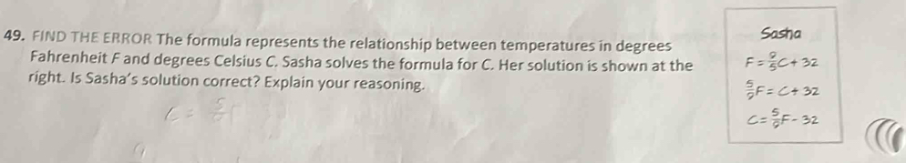 FIND THE ERROR The formula represents the relationship between temperatures in degrees Sasha 
Fahrenheit F and degrees Celsius C. Sasha solves the formula for C. Her solution is shown at the 
right. Is Sasha's solution correct? Explain your reasoning.