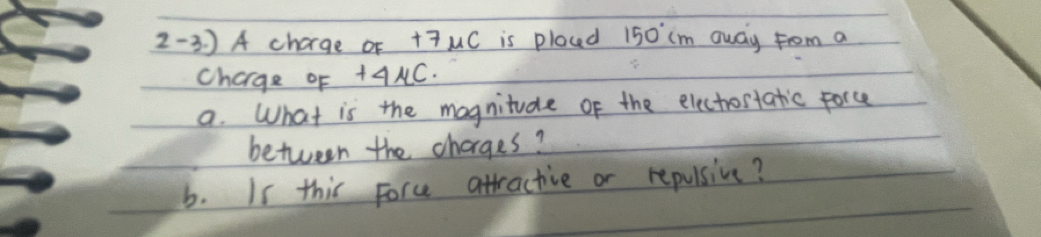 2-3 ) A chage of +7mu ( is plocd 150°cm away from a 
Charge oF +AMC. 
a. What is the magnitude of the electrostatic force 
between the charges? 
b. Is this force attractive or repulsive?