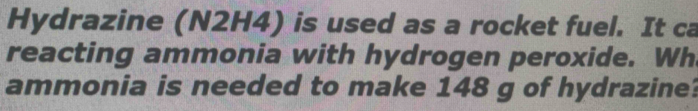 Hydrazine (N2H4) is used as a rocket fuel. It ca 
reacting ammonia with hydrogen peroxide. Wh 
ammonia is needed to make 148 g of hydrazine?