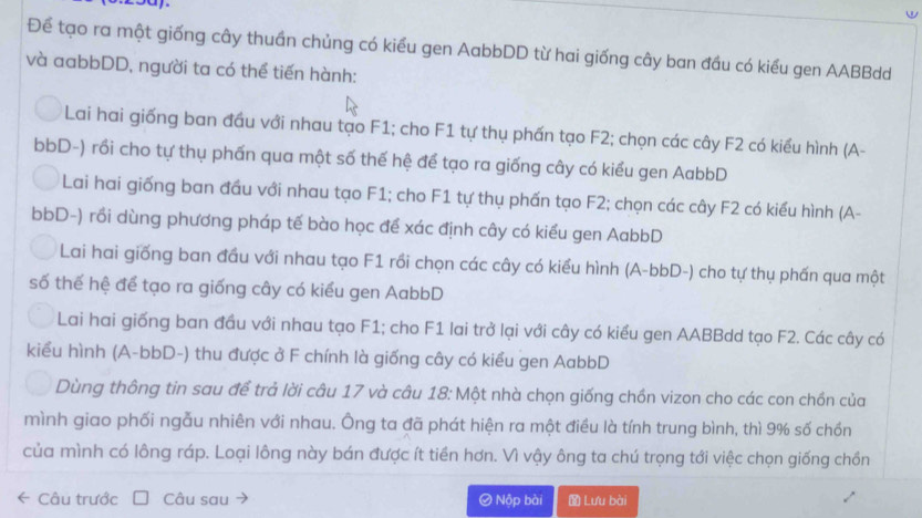 Để tạo ra một giống cây thuần chủng có kiểu gen AabbDD từ hai giống cây ban đầu có kiểu gen AABBdd
và aabbDD, người ta có thể tiến hành:
Lai hai giống ban đầu với nhau tạo F1; cho F1 tự thụ phấn tạo F2; chọn các cây F2 có kiểu hình (A-
bbD-) rồi cho tự thụ phấn qua một số thế hệ để tạo ra giống cây có kiểu gen AabbD
Lai hai giống ban đầu với nhau tạo F1; cho F1 tự thụ phấn tạo F2; chọn các cây F2 có kiểu hình (A-
bbD-) rồi dùng phương pháp tế bào học để xác định cây có kiểu gen AabbD
Lai hai giống ban đầu với nhau tạo F1 rồi chọn các cây có kiểu hình (A-bbD-) cho tự thụ phấn qua một
số thể hệ để tạo ra giống cây có kiểu gen AabbD
Lai hai giống ban đầu với nhau tạo F1; cho F1 lai trở lại với cây có kiểu gen AABBdd tạo F2. Các cây có
kiểu hình (A-bbD-) thu được ở F chính là giống cây có kiểu gen AabbD
Dùng thông tin sau để trả lời câu 17 và câu 18: Một nhà chọn giống chồn vizon cho các con chồn của
mình giao phối ngẫu nhiên với nhau. Ông ta đã phát hiện ra một điều là tính trung bình, thì 9% số chồn
của mình có lông ráp. Loại lông này bán được ít tiền hơn. Vì vậy ông ta chú trọng tới việc chọn giống chồn
Câu trước Câu sau Ø Nộp bài Lưu bài