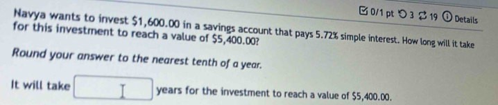 つ 3 $ 19 ⓘ Details 
Navya wants to invest $1,600.00 in a savings account that pays 5.72% simple interest. How long will it take 
for this investment to reach a value of $5,400.00? 
Round your answer to the nearest tenth of a year. 
It will take □ years for the investment to reach a value of $5,400.00.