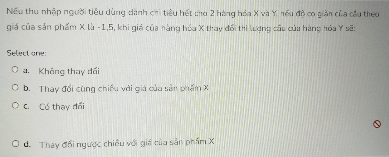 Nếu thu nhập người tiêu dùng dành chi tiêu hết cho 2 hàng hóa X và Y, nếu độ co giãn của cầu theo
giá của sản phẩm X là -1, 5, khi giá của hàng hóa X thay đổi thì lượng cầu của hàng hóa Y sẽ:
Select one:
a. Không thay đổi
b. Thay đổi cùng chiều với giá của sản phầm X
c. Có thay đổi
d. Thay đổi ngược chiều với giá của sản phẩm X