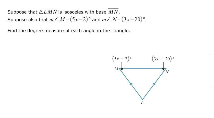 Suppose that △ LMN is isosceles with base overline MN.
Suppose also that m∠ M=(5x-2)^circ  and m∠ N=(3x+20)^circ .
Find the degree measure of each angle in the triangle.