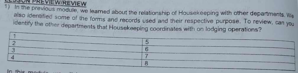 UN PREVIEW/REVIEW 
1) In the previous module, we learned about the relationship of Housekeeping with other departments. We 
also identified some of the forms and records used and their respective purpose. To review, can you 
identify the other departments that Housekeeping coordinates with on lodging operations? 
In thi