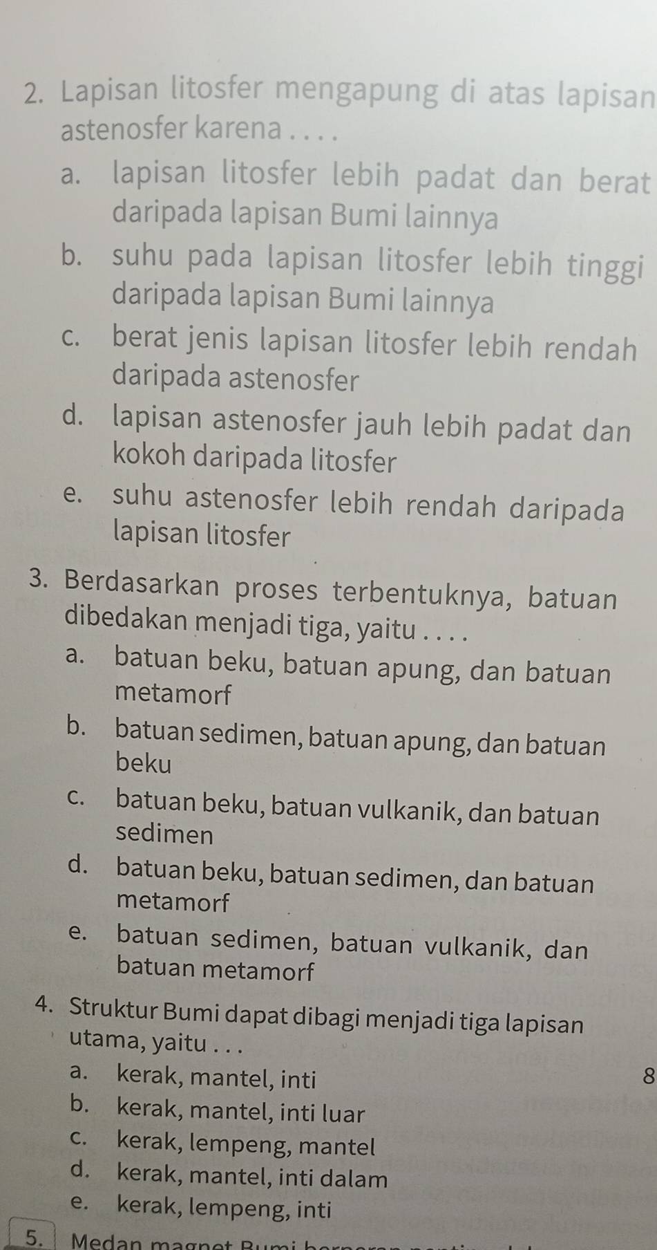 Lapisan litosfer mengapung di atas lapisan
astenosfer karena . . . .
a. lapisan litosfer lebih padat dan berat
daripada lapisan Bumi lainnya
b. suhu pada lapisan litosfer lebih tinggi
daripada lapisan Bumi lainnya
c. berat jenis lapisan litosfer lebih rendah
daripada astenosfer
d. lapisan astenosfer jauh lebih padat dan
kokoh daripada litosfer
e. suhu astenosfer lebih rendah daripada
lapisan litosfer
3. Berdasarkan proses terbentuknya, batuan
dibedakan menjadi tiga, yaitu . . . .
a. batuan beku, batuan apung, dan batuan
metamorf
b. batuan sedimen, batuan apung, dan batuan
beku
c. batuan beku, batuan vulkanik, dan batuan
sedimen
d. batuan beku, batuan sedimen, dan batuan
metamorf
e. batuan sedimen, batuan vulkanik, dan
batuan metamorf
4. Struktur Bumi dapat dibagi menjadi tiga lapisan
utama, yaitu . . .
a. kerak, mantel, inti 8
b. kerak, mantel, inti luar
c. kerak, lempeng, mantel
d. kerak, mantel, inti dalam
e. kerak, lempeng, inti
5. Medan magnot Rumi