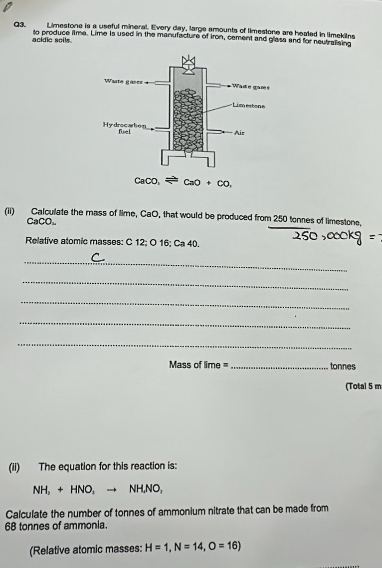 Limestone is a useful mineral. Every day, large amounts of limestone are heated in limekilns
to produce lime. Lime is used in the manufacture of iron, cement and glass and for neutralising
acidic soils.
(ii) Calculate the mass of lime, CaO, that would be produced from 250 tonnes of limestone,
CaCO₃.
Relative atomic masses: C 12; O 16; Ca 40.
_
_
_
_
_
Mass of lime = _tonnes
(Total 5 m
(ii) The equation for this reaction is:
NH_2+HNO_3 NH.NO,
Calculate the number of tonnes of ammonium nitrate that can be made from
68 tonnes of ammonia.
(Relative atomic masses: H=1,N=14,O=16)