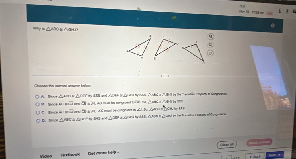 CUE
Nov 18 - 11:59 pm
Whyis△ ABC≌ △ GHJ 7
a
Choose the correct answer below.
A. Since △ ABC≌ △ DEF by SSS and △ DEF≌ △ GHJ by SAS, △ ABC≌ △ GHJ by the Transitive Property of Congruence.
B. Sinceoverline AC ~ overline GJ and overline CB≌ overline JH, overline AB must be congruent to overline GH. So, △ ABC≌ △ GHJ by SSS.
C. Sinceoverline AC overline GJ and overline CB≌ overline JH, ∠ C must be congruent to ∠ J.S 0 △ ABC≌ △ GHJ by SAS.
D. Sirce △ ABC≌ △ DEF bySAS and △ DEF≌ △ GHJ by SSS, △ ABC≌ △ GHJby the Transitive Property of Congruence.

Clear all
Vídeo Textbook Get more help -
Bock Nimet